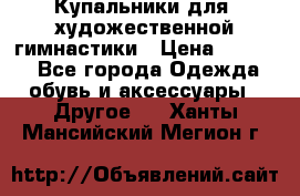 Купальники для  художественной гимнастики › Цена ­ 8 500 - Все города Одежда, обувь и аксессуары » Другое   . Ханты-Мансийский,Мегион г.